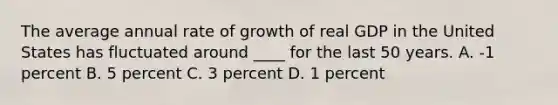 The average annual rate of growth of real GDP in the United States has fluctuated around ____ for the last 50 years. A. -1 percent B. 5 percent C. 3 percent D. 1 percent