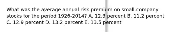 What was the average annual risk premium on small-company stocks for the period 1926-2014? A. 12.3 percent B. 11.2 percent C. 12.9 percent D. 13.2 percent E. 13.5 percent