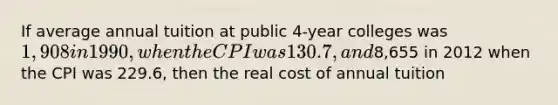 If average annual tuition at public 4-year colleges was 1,908 in 1990, when the CPI was 130.7, and8,655 in 2012 when the CPI was 229.6, then the real cost of annual tuition