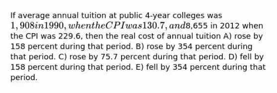 If average annual tuition at public 4-year colleges was 1,908 in 1990, when the CPI was 130.7, and8,655 in 2012 when the CPI was 229.6, then the real cost of annual tuition A) rose by 158 percent during that period. B) rose by 354 percent during that period. C) rose by 75.7 percent during that period. D) fell by 158 percent during that period. E) fell by 354 percent during that period.