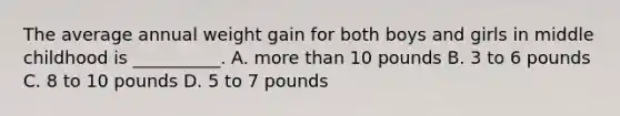 The average annual weight gain for both boys and girls in middle childhood is __________. A. more than 10 pounds B. 3 to 6 pounds C. 8 to 10 pounds D. 5 to 7 pounds