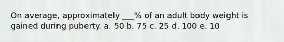 On average, approximately ___% of an adult body weight is gained during puberty. a. 50 b. 75 c. 25 d. 100 e. 10