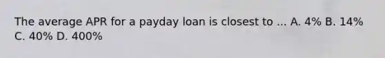 The average APR for a payday loan is closest to ... A. 4% B. 14% C. 40% D. 400%