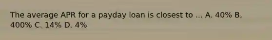 The average APR for a payday loan is closest to ... A. 40% B. 400% C. 14% D. 4%