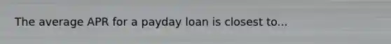 The average APR for a payday loan is closest to...