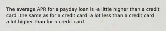 The average APR for a payday loan is -a little higher than a credit card -the same as for a credit card -a lot less than a credit card -a lot higher than for a credit card