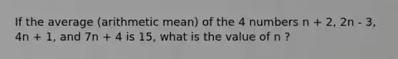 If the average (arithmetic mean) of the 4 numbers n + 2, 2n - 3, 4n + 1, and 7n + 4 is 15, what is the value of n ?