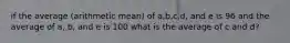 if the average (arithmetic mean) of a,b,c,d, and e is 96 and the average of a, b, and e is 100 what is the average of c and d?