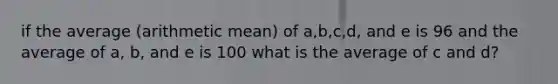 if the average (arithmetic mean) of a,b,c,d, and e is 96 and the average of a, b, and e is 100 what is the average of c and d?