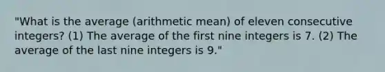 "What is the average (arithmetic mean) of eleven consecutive integers? (1) The average of the first nine integers is 7. (2) The average of the last nine integers is 9."