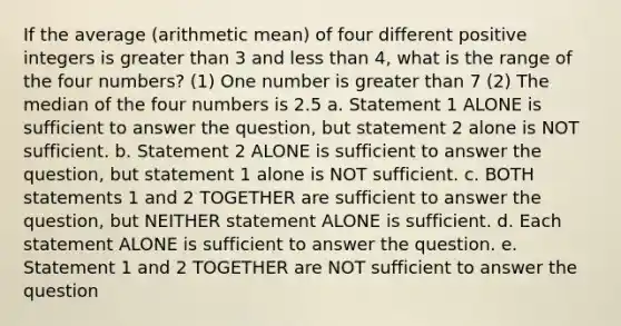 If the average (arithmetic mean) of four different positive integers is greater than 3 and less than 4, what is the range of the four numbers? (1) One number is greater than 7 (2) The median of the four numbers is 2.5 a. Statement 1 ALONE is sufficient to answer the question, but statement 2 alone is NOT sufficient. b. Statement 2 ALONE is sufficient to answer the question, but statement 1 alone is NOT sufficient. c. BOTH statements 1 and 2 TOGETHER are sufficient to answer the question, but NEITHER statement ALONE is sufficient. d. Each statement ALONE is sufficient to answer the question. e. Statement 1 and 2 TOGETHER are NOT sufficient to answer the question