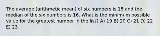 The average (arithmetic mean) of six numbers is 18 and the median of the six numbers is 16. What is the minimum possible value for the greatest number in the list? A) 19 B) 20 C) 21 D) 22 E) 23