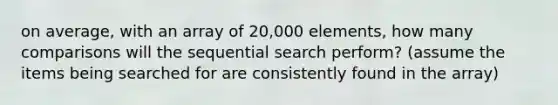 on average, with an array of 20,000 elements, how many comparisons will the sequential search perform? (assume the items being searched for are consistently found in the array)