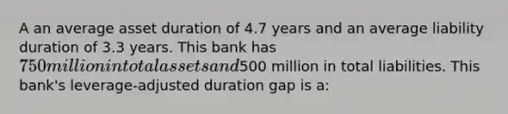 A an average asset duration of 4.7 years and an average liability duration of 3.3 years. This bank has 750 million in total assets and500 million in total liabilities. This bank's leverage-adjusted duration gap is a: