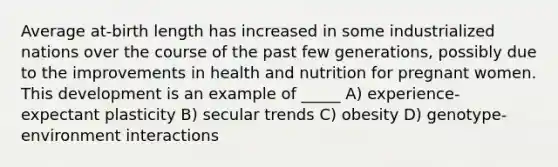 Average at-birth length has increased in some industrialized nations over the course of the past few generations, possibly due to the improvements in health and nutrition for pregnant women. This development is an example of _____ A) experience-expectant plasticity B) secular trends C) obesity D) genotype-environment interactions