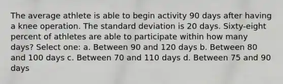 The average athlete is able to begin activity 90 days after having a knee operation. The standard deviation is 20 days. Sixty-eight percent of athletes are able to participate within how many days? Select one: a. Between 90 and 120 days b. Between 80 and 100 days c. Between 70 and 110 days d. Between 75 and 90 days