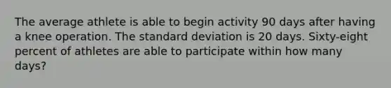 The average athlete is able to begin activity 90 days after having a knee operation. The standard deviation is 20 days. Sixty-eight percent of athletes are able to participate within how many days?