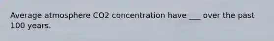 Average atmosphere CO2 concentration have ___ over the past 100 years.