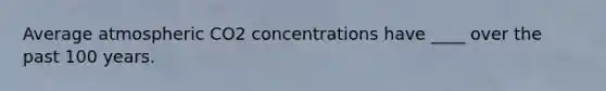 Average atmospheric CO2 concentrations have ____ over the past 100 years.