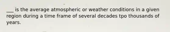 ___ is the average atmospheric or weather conditions in a given region during a time frame of several decades tpo thousands of years.