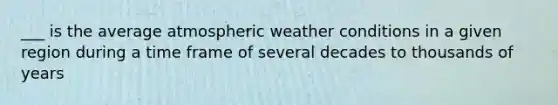 ___ is the average atmospheric weather conditions in a given region during a time frame of several decades to thousands of years