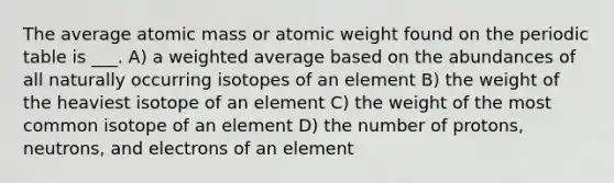 The average atomic mass or atomic weight found on <a href='https://www.questionai.com/knowledge/kIrBULvFQz-the-periodic-table' class='anchor-knowledge'>the periodic table</a> is ___. A) a <a href='https://www.questionai.com/knowledge/koL1NUNNcJ-weighted-average' class='anchor-knowledge'>weighted average</a> based on the abundances of all naturally occurring isotopes of an element B) the weight of the heaviest isotope of an element C) the weight of the most common isotope of an element D) the number of protons, neutrons, and electrons of an element