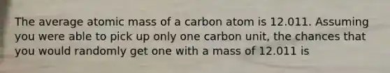 The average atomic mass of a carbon atom is 12.011. Assuming you were able to pick up only one carbon unit, the chances that you would randomly get one with a mass of 12.011 is