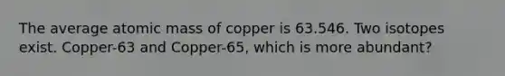 The average atomic mass of copper is 63.546. Two isotopes exist. Copper-63 and Copper-65, which is more abundant?