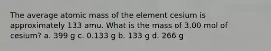 The average atomic mass of the element cesium is approximately 133 amu. What is the mass of 3.00 mol of cesium? a. 399 g c. 0.133 g b. 133 g d. 266 g