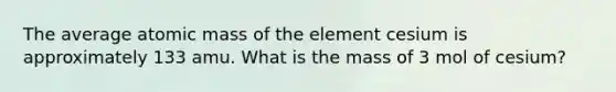 The average atomic mass of the element cesium is approximately 133 amu. What is the mass of 3 mol of cesium?