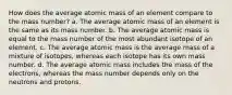 How does the average atomic mass of an element compare to the mass number? a. The average atomic mass of an element is the same as its mass number. b. The average atomic mass is equal to the mass number of the most abundant isotope of an element. c. The average atomic mass is the average mass of a mixture of isotopes, whereas each isotope has its own mass number. d. The average atomic mass includes the mass of the electrons, whereas the mass number depends only on the neutrons and protons.