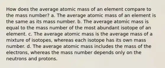 How does the average atomic mass of an element compare to the mass number? a. The average atomic mass of an element is the same as its mass number. b. The average atomic mass is equal to the mass number of the most abundant isotope of an element. c. The average atomic mass is the average mass of a mixture of isotopes, whereas each isotope has its own mass number. d. The average atomic mass includes the mass of the electrons, whereas the mass number depends only on the neutrons and protons.