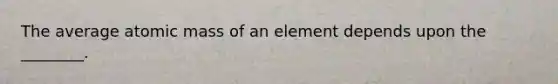 The average atomic mass of an element depends upon the ________.