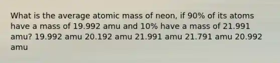 What is the average atomic mass of neon, if 90% of its atoms have a mass of 19.992 amu and 10% have a mass of 21.991 amu? 19.992 amu 20.192 amu 21.991 amu 21.791 amu 20.992 amu