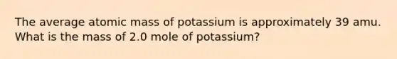 The average atomic mass of potassium is approximately 39 amu. What is the mass of 2.0 mole of potassium?