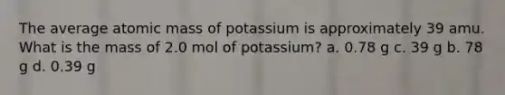 The average atomic mass of potassium is approximately 39 amu. What is the mass of 2.0 mol of potassium? a. 0.78 g c. 39 g b. 78 g d. 0.39 g