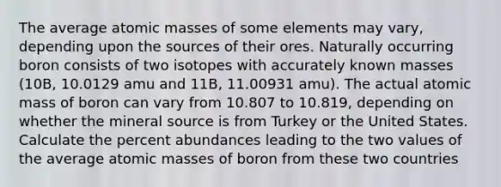 The average atomic masses of some elements may vary, depending upon the sources of their ores. Naturally occurring boron consists of two isotopes with accurately known masses (10B, 10.0129 amu and 11B, 11.00931 amu). The actual atomic mass of boron can vary from 10.807 to 10.819, depending on whether the mineral source is from Turkey or the United States. Calculate the percent abundances leading to the two values of the average atomic masses of boron from these two countries