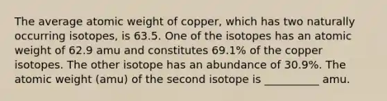 The average atomic weight of copper, which has two naturally occurring isotopes, is 63.5. One of the isotopes has an atomic weight of 62.9 amu and constitutes 69.1% of the copper isotopes. The other isotope has an abundance of 30.9%. The atomic weight (amu) of the second isotope is __________ amu.