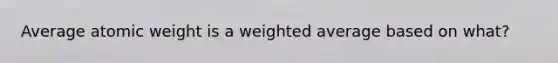 Average atomic weight is a weighted average based on what?