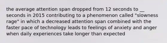 the average attention span dropped from 12 seconds to __ seconds in 2015 contributing to a phenomenon called "slowness rage" in which a decreased attention span combined with the faster pace of technology leads to feelings of anxiety and anger when daily experiences take longer than expected