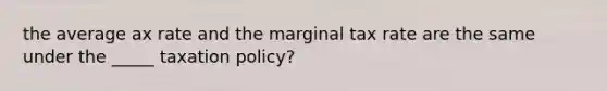 the average ax rate and the marginal tax rate are the same under the _____ taxation policy?