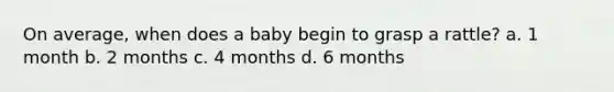 On average, when does a baby begin to grasp a rattle? a. 1 month b. 2 months c. 4 months d. 6 months