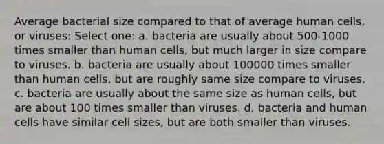 Average bacterial size compared to that of average human cells, or viruses: Select one: a. bacteria are usually about 500-1000 times smaller than human cells, but much larger in size compare to viruses. b. bacteria are usually about 100000 times smaller than human cells, but are roughly same size compare to viruses. c. bacteria are usually about the same size as human cells, but are about 100 times smaller than viruses. d. bacteria and human cells have similar cell sizes, but are both smaller than viruses.