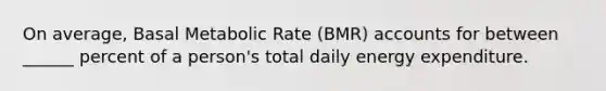 On average, Basal Metabolic Rate (BMR) accounts for between ______ percent of a person's total daily energy expenditure.