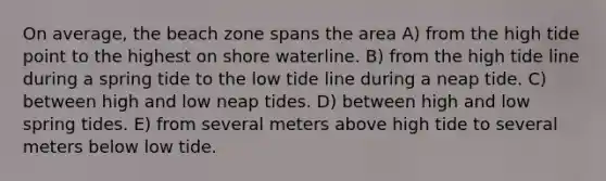 On average, the beach zone spans the area A) from the high tide point to the highest on shore waterline. B) from the high tide line during a spring tide to the low tide line during a neap tide. C) between high and low neap tides. D) between high and low spring tides. E) from several meters above high tide to several meters below low tide.