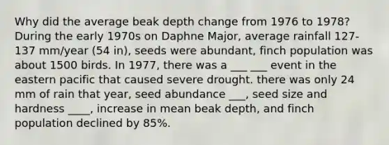 Why did the average beak depth change from 1976 to 1978? During the early 1970s on Daphne Major, average rainfall 127-137 mm/year (54 in), seeds were abundant, finch population was about 1500 birds. In 1977, there was a ___ ___ event in the eastern pacific that caused severe drought. there was only 24 mm of rain that year, seed abundance ___, seed size and hardness ____, increase in mean beak depth, and finch population declined by 85%.