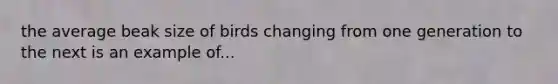 the average beak size of birds changing from one generation to the next is an example of...