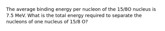 The average binding energy per nucleon of the 15/8O nucleus is 7.5 MeV. What is the total energy required to separate the nucleons of one nucleus of 15/8 O?