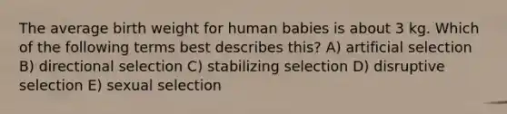 The average birth weight for human babies is about 3 kg. Which of the following terms best describes this? A) artificial selection B) directional selection C) stabilizing selection D) disruptive selection E) sexual selection