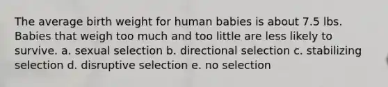 The average birth weight for human babies is about 7.5 lbs. Babies that weigh too much and too little are less likely to survive. a. sexual selection b. directional selection c. stabilizing selection d. disruptive selection e. no selection